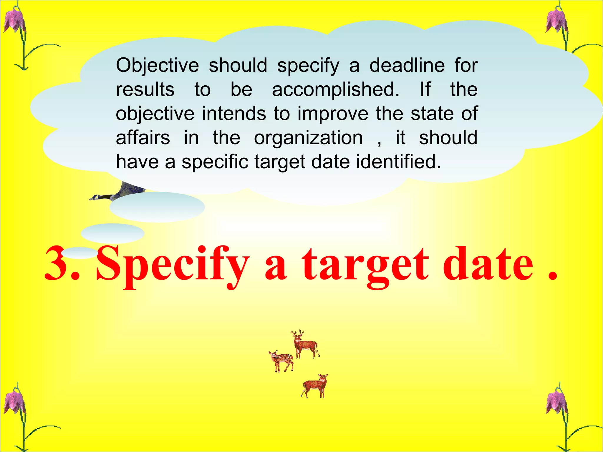 3. Specify a target date . Objective should specify a deadline for results to be accomplished. If the objective intends to improve the state of affairs in the organization , it should have a specific target date identified.  