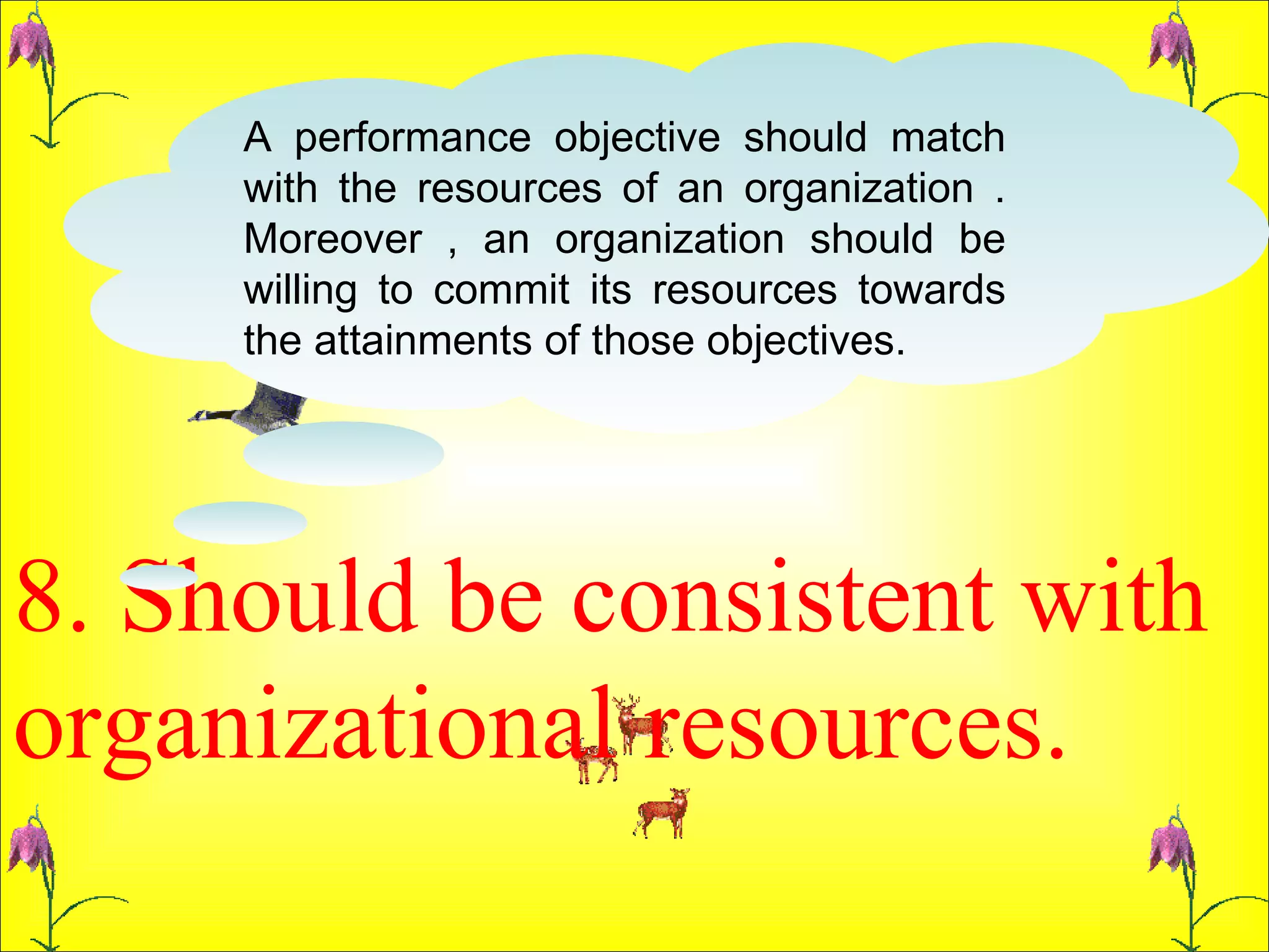 8. Should be consistent with organizational resources.  A performance objective should match with the resources of an organization . Moreover , an organization should be willing to commit its resources towards the attainments of those objectives.  