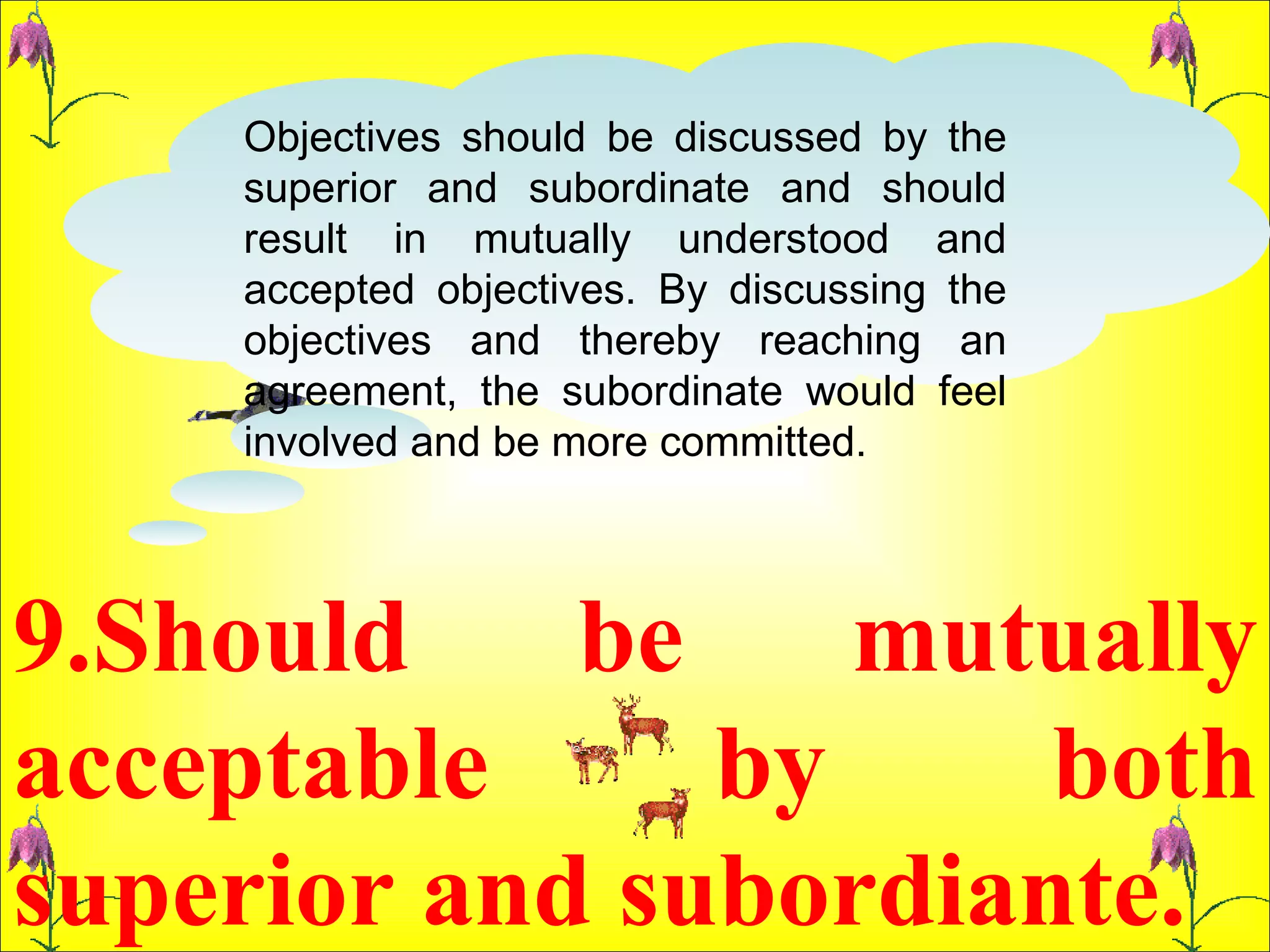 9.Should be mutually acceptable by both superior and subordiante.  Objectives should be discussed by the superior and subordinate and should result in mutually understood and accepted objectives. By discussing the objectives and thereby reaching an agreement, the subordinate would feel involved and be more committed.  