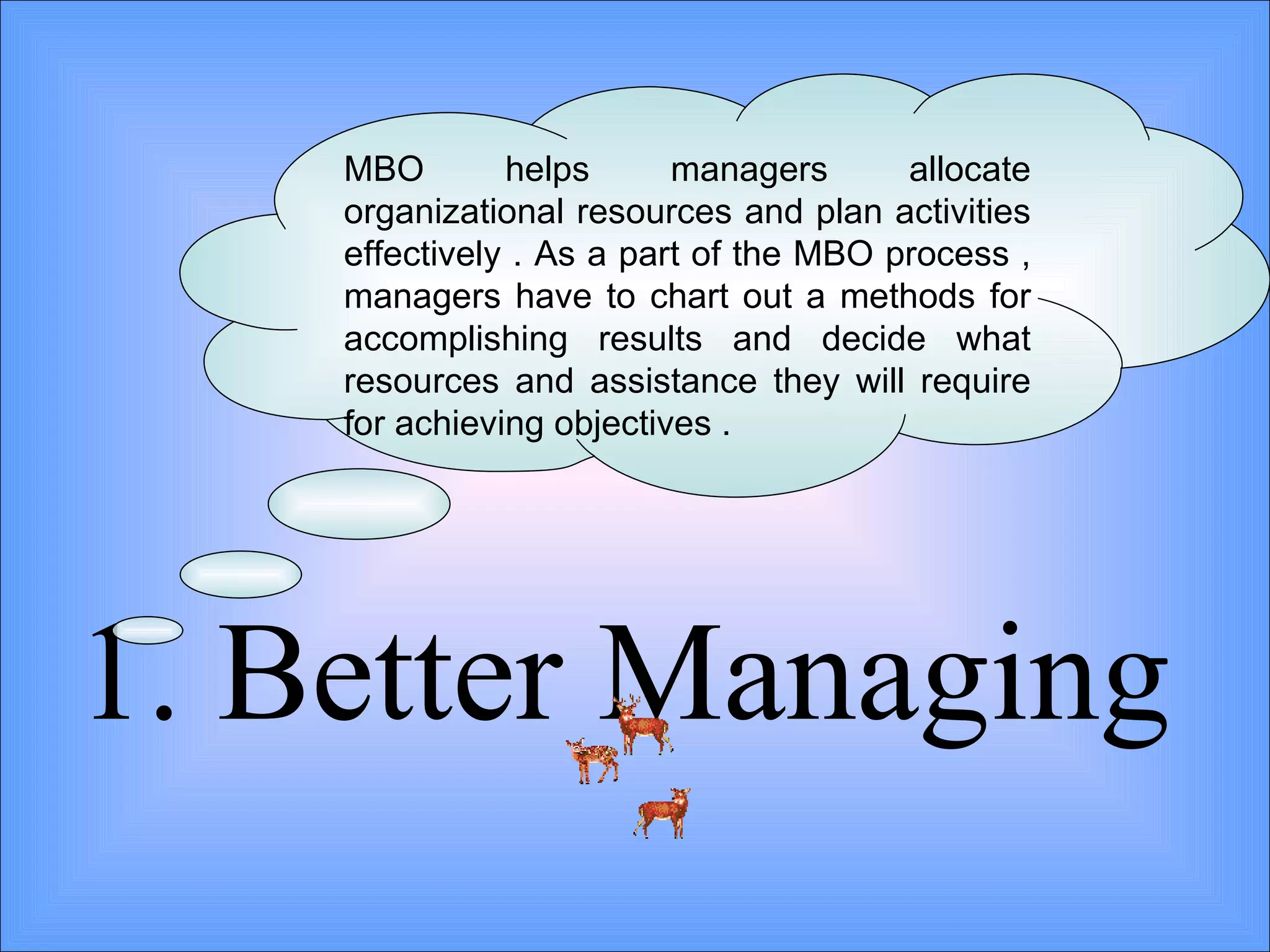 1. Better Managing  MBO helps managers allocate organizational resources and plan activities effectively . As a part of the MBO process , managers have to chart out a methods for accomplishing results and decide what resources and assistance they will require for achieving objectives .  