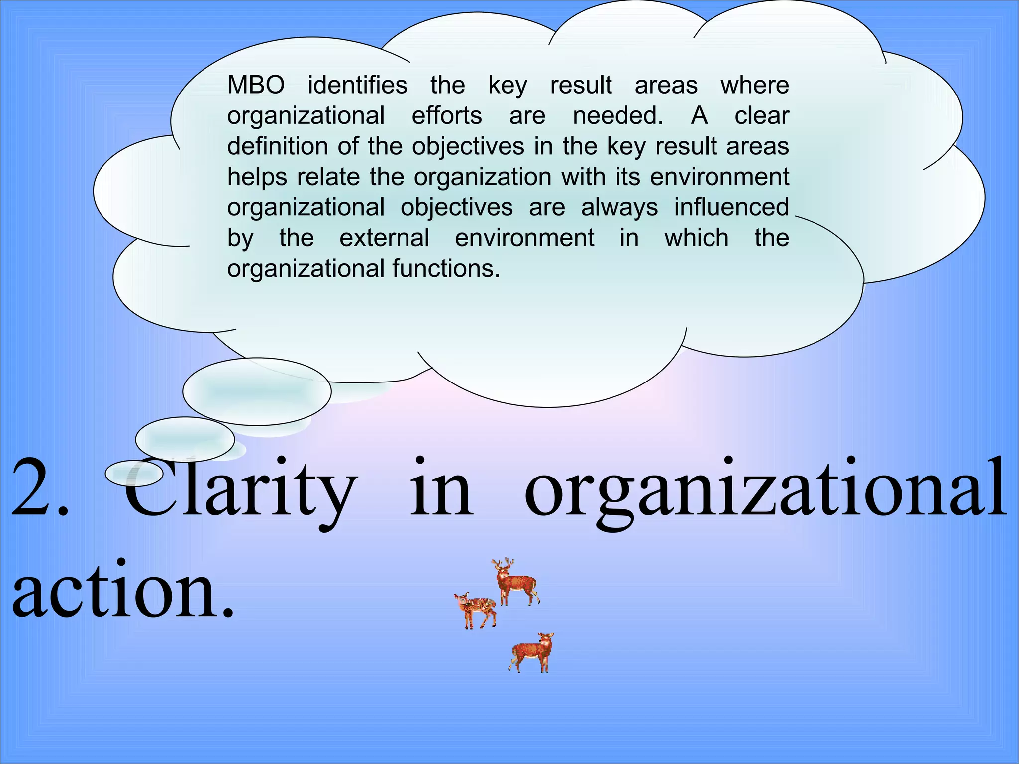 2. Clarity in organizational action. MBO identifies the key result areas where organizational efforts are needed. A clear definition of the objectives in the key result areas helps relate the organization with its environment organizational objectives are always influenced by the external environment in which the organizational functions.  
