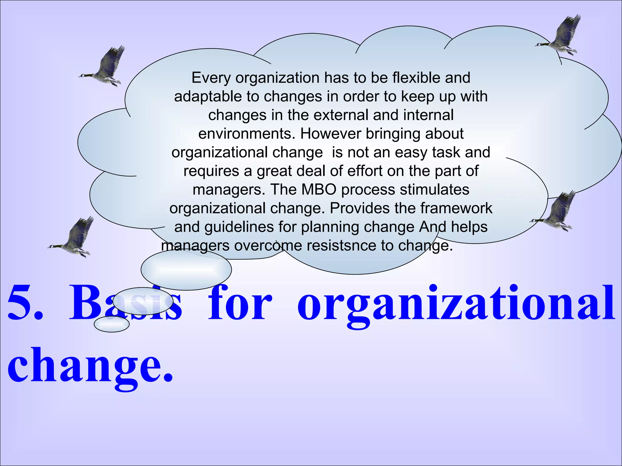 5. Basis for organizational change.  Every organization has to be flexible and adaptable to changes in order to keep up with changes in the external and internal environments. However bringing about organizational change  is not an easy task and requires a great deal of effort on the part of managers. The MBO process stimulates organizational change. Provides the framework and guidelines for planning change And helps managers overcome resistsnce to change.  