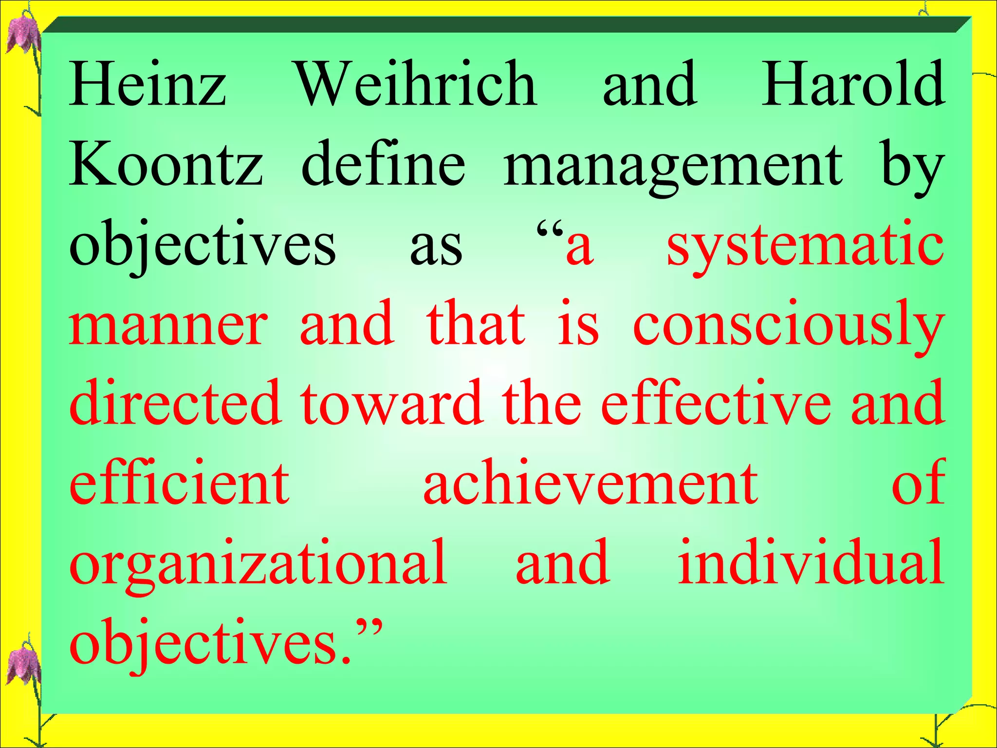 Heinz Weihrich and Harold Koontz define management by objectives as “ a systematic manner and that is consciously directed toward the effective and efficient achievement of organizational and individual objectives.”  