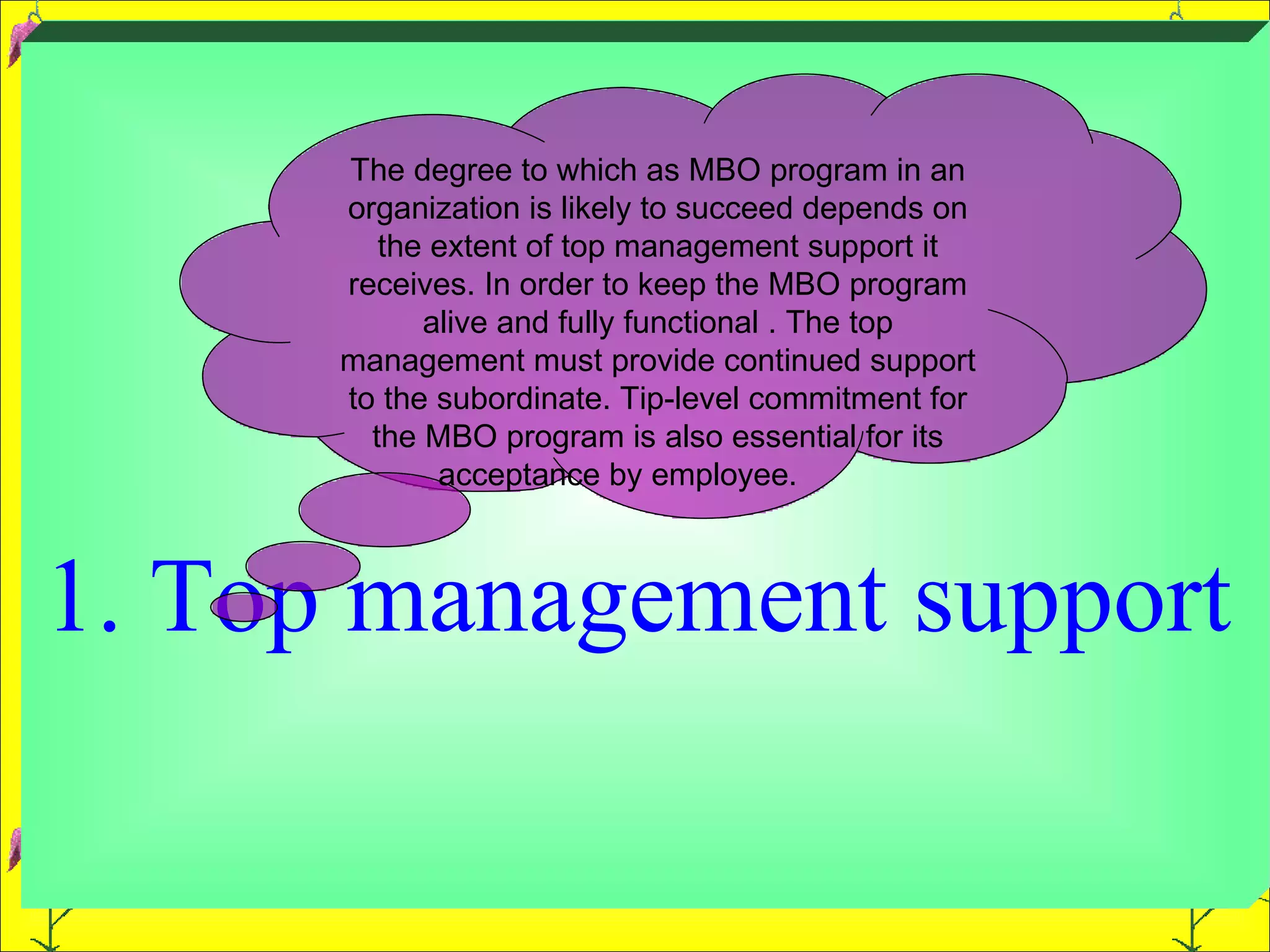 1. Top management support  The degree to which as MBO program in an organization is likely to succeed depends on the extent of top management support it receives. In order to keep the MBO program alive and fully functional . The top management must provide continued support to the subordinate. Tip-level commitment for the MBO program is also essential for its acceptance by employee.  