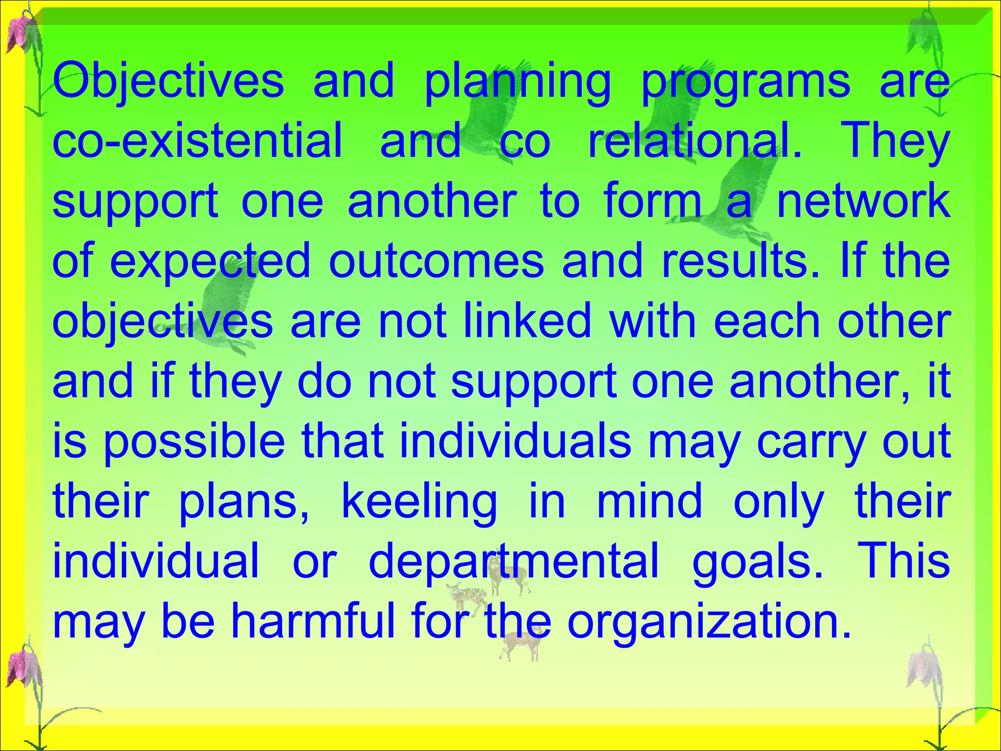Objectives and planning programs are co-existential and co relational. They support one another to form a network of expected outcomes and results. If the objectives are not linked with each other and if they do not support one another, it is possible that individuals may carry out their plans, keeling in mind only their individual or departmental goals. This may be harmful for the organization.  
