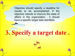 3. Specify a target date . Objective should specify a deadline for results to be accomplished. If the objective intends to improve the state of affairs in the organization , it should have a specific target date identified.  