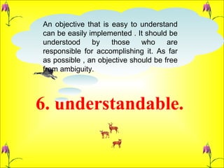6. understandable.  An objective that is easy to understand can be easily implemented . It should be understood by those who are responsible for accomplishing it. As far as possible , an objective should be free from ambiguity.  