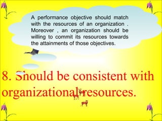 8. Should be consistent with organizational resources.  A performance objective should match with the resources of an organization . Moreover , an organization should be willing to commit its resources towards the attainments of those objectives.  