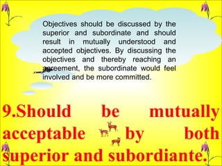 9.Should be mutually acceptable by both superior and subordiante.  Objectives should be discussed by the superior and subordinate and should result in mutually understood and accepted objectives. By discussing the objectives and thereby reaching an agreement, the subordinate would feel involved and be more committed.  