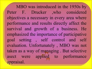 MBO was introduced in the 1950s by Peter F. Drucker ,who considered objectives a necessary in every area where performance and results directly affect the survival and growth of a business. He emphasized the importance of participative goal setting , self control and self evaluation. Unfortunately , MBO was not taken as a way of managing . But selective asect were applied to performance appraisal.  