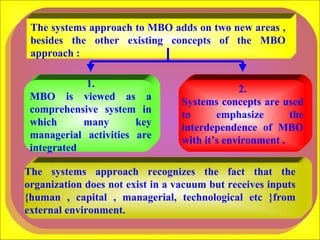 The systems approach to MBO adds on two new areas , besides the other existing concepts of the MBO approach : 1. MBO is viewed as a comprehensive system in which many key managerial activities are integrated  2. Systems concepts are used to emphasize the interdependence of MBO with it’s environment .  The systems approach recognizes the fact that the organization does not exist in a vacuum but receives inputs {human , capital , managerial, technological etc }from external environment.  