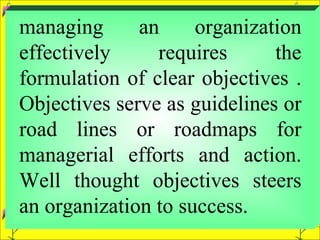 managing an organization effectively requires the formulation of clear objectives . Objectives serve as guidelines or road lines or roadmaps for managerial efforts and action. Well thought objectives steers an organization to success.  