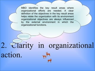 2. Clarity in organizational action. MBO identifies the key result areas where organizational efforts are needed. A clear definition of the objectives in the key result areas helps relate the organization with its environment organizational objectives are always influenced by the external environment in which the organizational functions.  