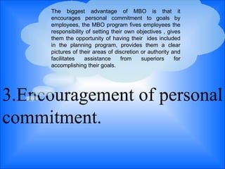 3.Encouragement of personal commitment.  The biggest advantage of MBO is that it encourages personal commitment to goals by employees, the MBO program fives employees the responsibility of setting their own objectives , gives them the opportunity of having their  ides included in the planning program, provides them a clear pictures of their areas of discretion or authority and facilitates assistance from superiors for accomplishing their goals.  