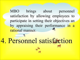 4. Personnel satisfaction  MBO brings about personnel satisfaction by allowing employees to participate in setting their objectives an by appraising their performance in a rational manner.  