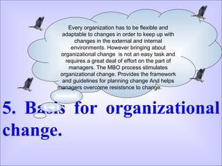 5. Basis for organizational change.  Every organization has to be flexible and adaptable to changes in order to keep up with changes in the external and internal environments. However bringing about organizational change  is not an easy task and requires a great deal of effort on the part of managers. The MBO process stimulates organizational change. Provides the framework and guidelines for planning change And helps managers overcome resistsnce to change.  