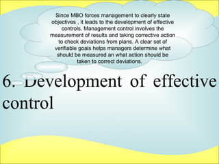 6. Development of effective control  Since MBO forces management to clearly state objectives , it leads to the development of effective controls. Management control involves the measurement of results and taking corrective action to check deviations from plans. A clear set of verifiable goals helps managers determine what should be measured an what action should be taken to correct deviations.  