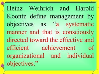 Heinz Weihrich and Harold Koontz define management by objectives as “ a systematic manner and that is consciously directed toward the effective and efficient achievement of organizational and individual objectives.”  