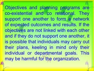 Objectives and planning programs are co-existential and co relational. They support one another to form a network of expected outcomes and results. If the objectives are not linked with each other and if they do not support one another, it is possible that individuals may carry out their plans, keeling in mind only their individual or departmental goals. This may be harmful for the organization.  