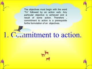 1. Commitment to action.  The objectives must begin with the word “To” followed by an action verb. Any particular objective is achieved and a result of some action. Therefore , commitment to action is a prerequisite forthe formulation of an  objectives.  