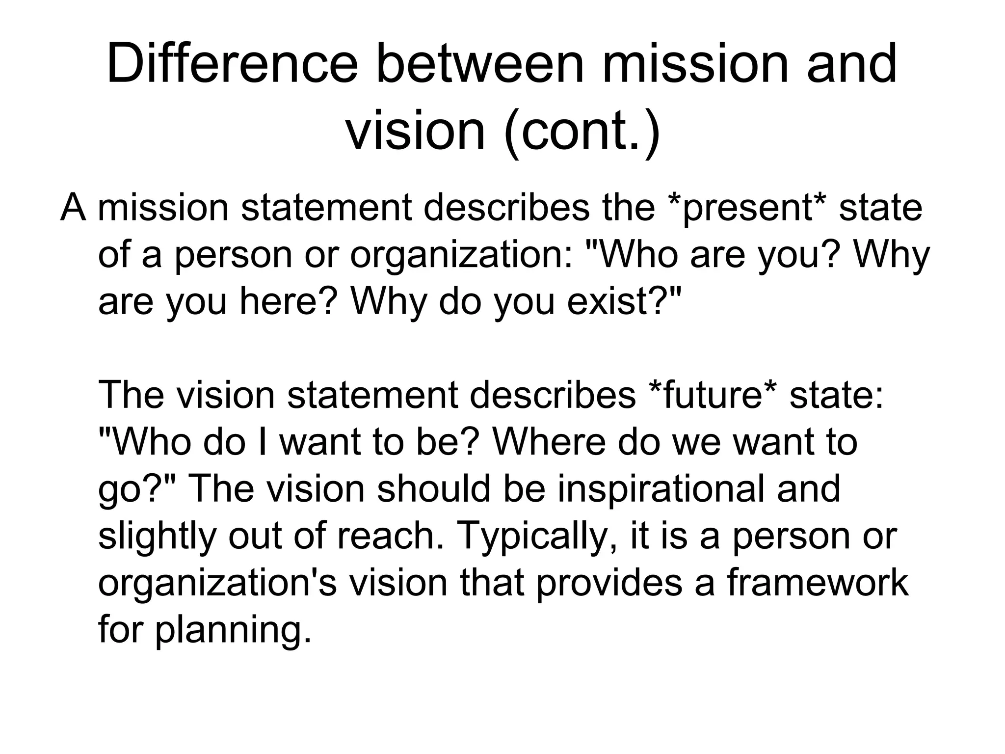 Difference between mission and
            vision (cont.)
A mission statement describes the *present* state
  of a person or organization: "Who are you? Why
  are you here? Why do you exist?"

  The vision statement describes *future* state:
  "Who do I want to be? Where do we want to
  go?" The vision should be inspirational and
  slightly out of reach. Typically, it is a person or
  organization's vision that provides a framework
  for planning.
 