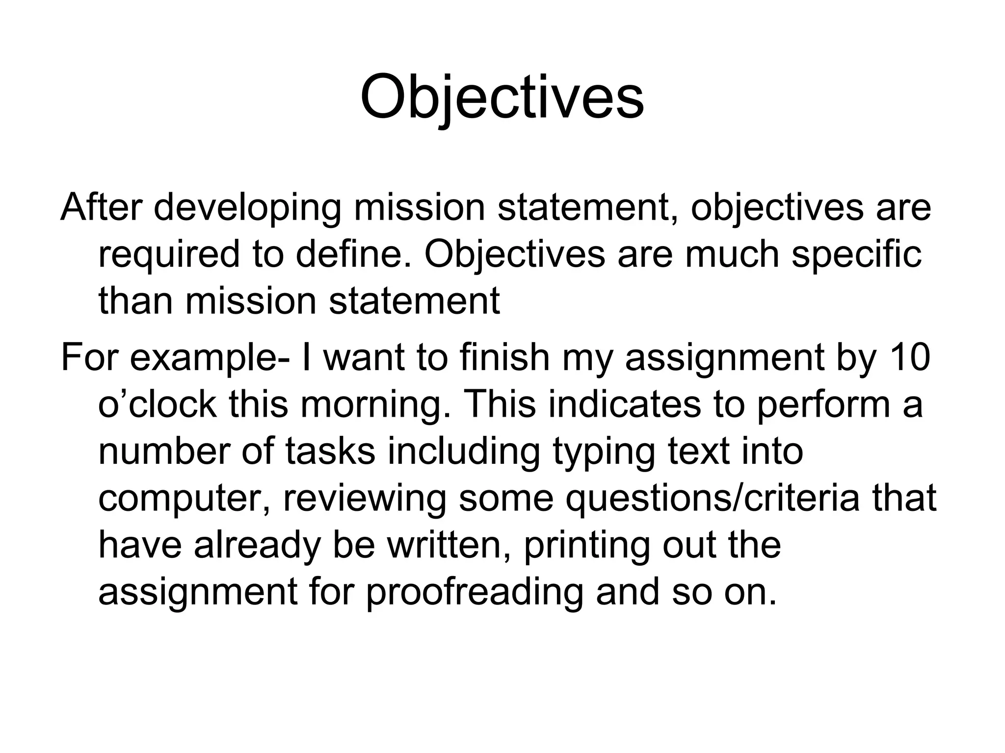 Objectives
After developing mission statement, objectives are
  required to define. Objectives are much specific
  than mission statement
For example- I want to finish my assignment by 10
  o’clock this morning. This indicates to perform a
  number of tasks including typing text into
  computer, reviewing some questions/criteria that
  have already be written, printing out the
  assignment for proofreading and so on.
 