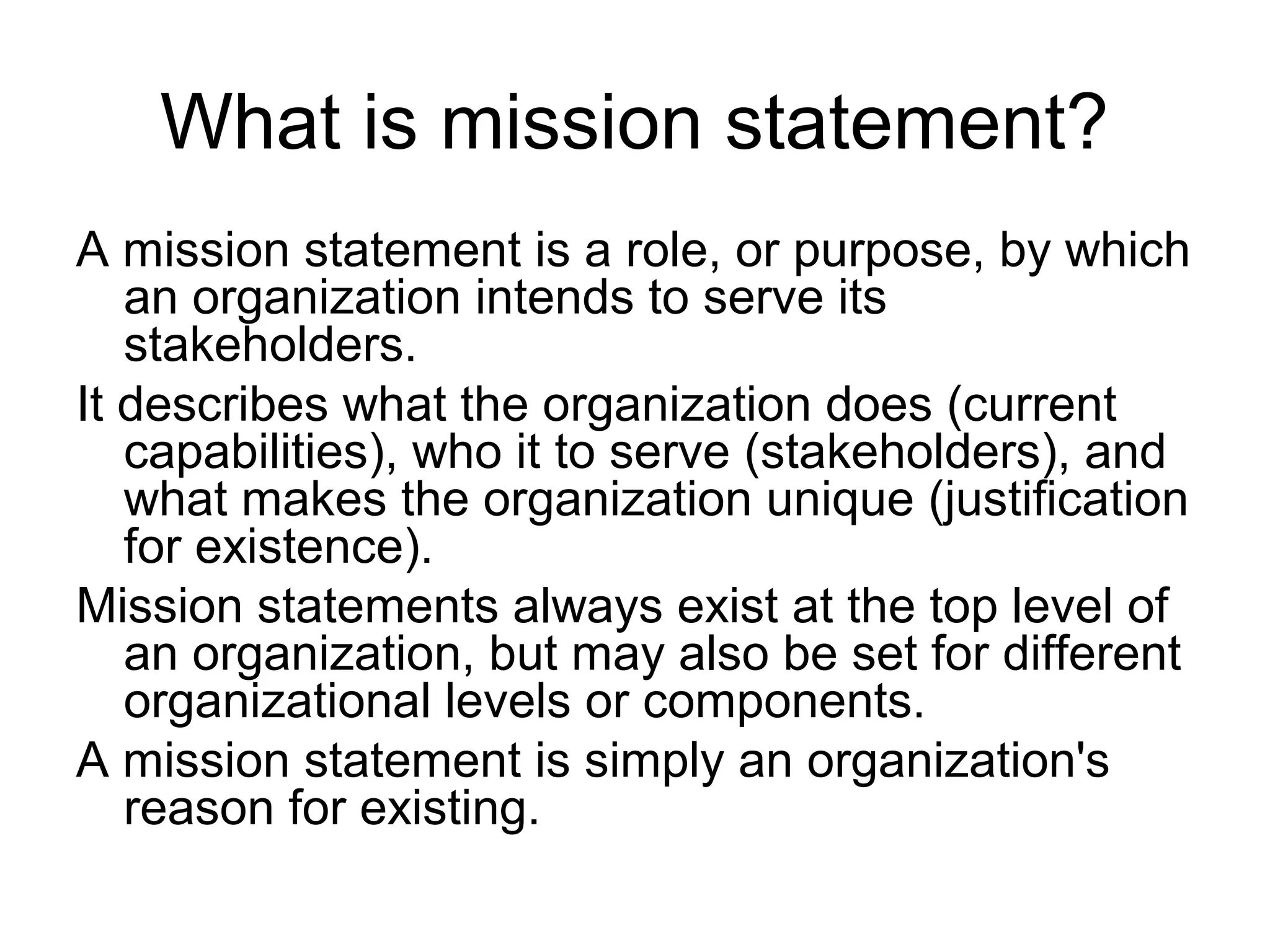 What is mission statement?
A mission statement is a role, or purpose, by which
   an organization intends to serve its
   stakeholders.
It describes what the organization does (current
   capabilities), who it to serve (stakeholders), and
   what makes the organization unique (justification
   for existence).
Mission statements always exist at the top level of
   an organization, but may also be set for different
   organizational levels or components.
A mission statement is simply an organization's
   reason for existing.
 