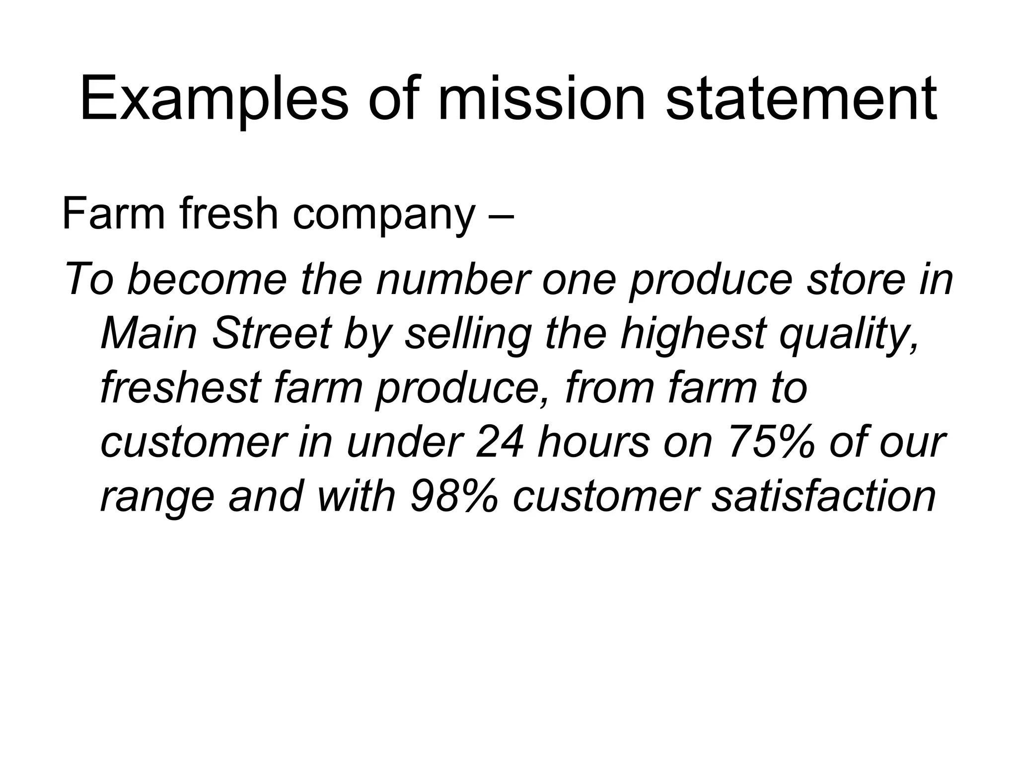 Examples of mission statement
Farm fresh company –
To become the number one produce store in
 Main Street by selling the highest quality,
 freshest farm produce, from farm to
 customer in under 24 hours on 75% of our
 range and with 98% customer satisfaction
 