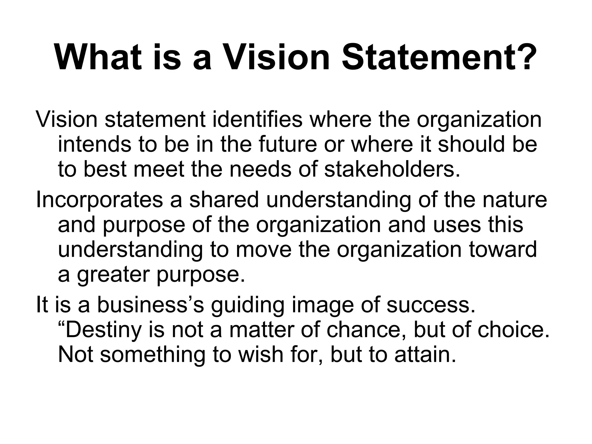 What is a Vision Statement?
Vision statement identifies where the organization
    intends to be in the future or where it should be
    to best meet the needs of stakeholders.
Incorporates a shared understanding of the nature
    and purpose of the organization and uses this
    understanding to move the organization toward
    a greater purpose.
It is a business’s guiding image of success.
    “Destiny is not a matter of chance, but of choice.
    Not something to wish for, but to attain.
 