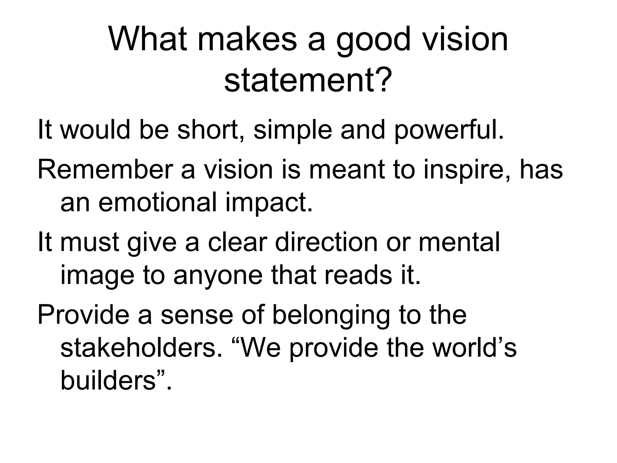 What makes a good vision
           statement?
It would be short, simple and powerful.
Remember a vision is meant to inspire, has
   an emotional impact.
It must give a clear direction or mental
   image to anyone that reads it.
Provide a sense of belonging to the
   stakeholders. “We provide the world’s
   builders”.
 