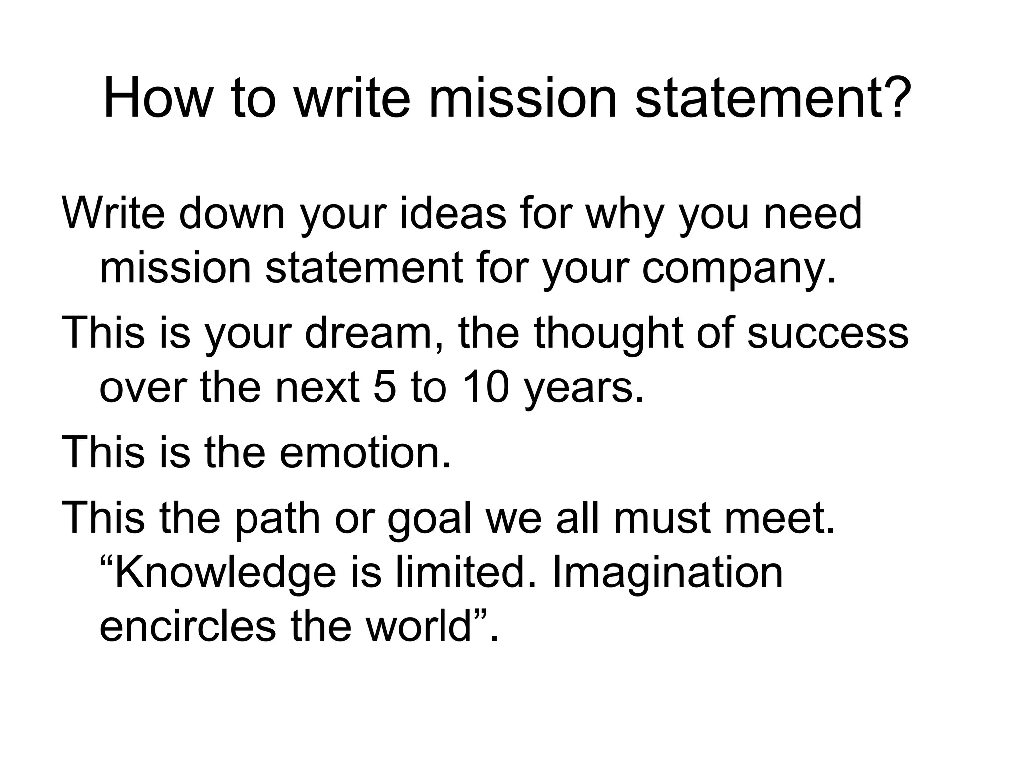 How to write mission statement?
Write down your ideas for why you need
 mission statement for your company.
This is your dream, the thought of success
 over the next 5 to 10 years.
This is the emotion.
This the path or goal we all must meet.
 “Knowledge is limited. Imagination
 encircles the world”.
 
