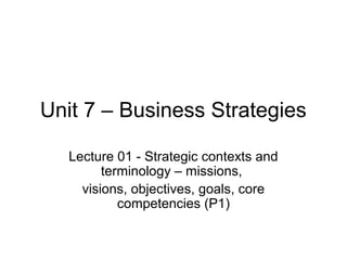 Unit 7 – Business Strategies

   Lecture 01 - Strategic contexts and
         terminology – missions,
     visions, objectives, goals, core
            competencies (P1)
 