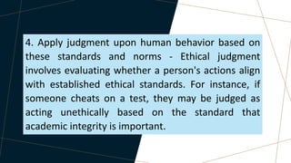 4. Apply judgment upon human behavior based on
these standards and norms - Ethical judgment
involves evaluating whether a person's actions align
with established ethical standards. For instance, if
someone cheats on a test, they may be judged as
acting unethically based on the standard that
academic integrity is important.
 