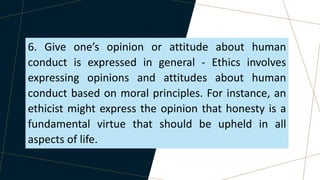 6. Give one’s opinion or attitude about human
conduct is expressed in general - Ethics involves
expressing opinions and attitudes about human
conduct based on moral principles. For instance, an
ethicist might express the opinion that honesty is a
fundamental virtue that should be upheld in all
aspects of life.
 