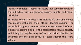 Intrinsic Variables - These are factors that come from within
the individual such as personal values, beliefs, and moral
principles.
Example: Personal Values - An individual's personal values
can greatly influence their ethical decision-making. For
example, imagine a situation where a salesperson is offered
a bribe to secure a deal. If the salesperson values honesty
and integrity, he/she may refuse the bribe despite the
potential personal gain because it goes against their core
values.
 