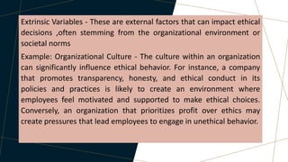 Extrinsic Variables - These are external factors that can impact ethical
decisions ,often stemming from the organizational environment or
societal norms
Example: Organizational Culture - The culture within an organization
can significantly influence ethical behavior. For instance, a company
that promotes transparency, honesty, and ethical conduct in its
policies and practices is likely to create an environment where
employees feel motivated and supported to make ethical choices.
Conversely, an organization that prioritizes profit over ethics may
create pressures that lead employees to engage in unethical behavior.
 