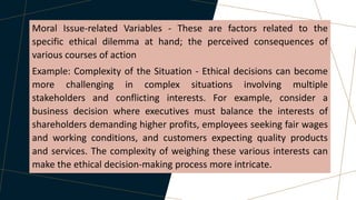 Moral Issue-related Variables - These are factors related to the
specific ethical dilemma at hand; the perceived consequences of
various courses of action
Example: Complexity of the Situation - Ethical decisions can become
more challenging in complex situations involving multiple
stakeholders and conflicting interests. For example, consider a
business decision where executives must balance the interests of
shareholders demanding higher profits, employees seeking fair wages
and working conditions, and customers expecting quality products
and services. The complexity of weighing these various interests can
make the ethical decision-making process more intricate.
 