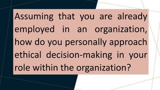 Assuming that you are already
employed in an organization,
how do you personally approach
ethical decision-making in your
role within the organization?
 