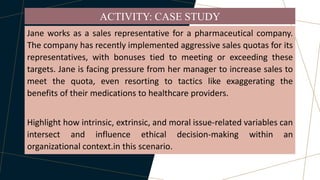 Jane works as a sales representative for a pharmaceutical company.
The company has recently implemented aggressive sales quotas for its
representatives, with bonuses tied to meeting or exceeding these
targets. Jane is facing pressure from her manager to increase sales to
meet the quota, even resorting to tactics like exaggerating the
benefits of their medications to healthcare providers.
Highlight how intrinsic, extrinsic, and moral issue-related variables can
intersect and influence ethical decision-making within an
organizational context.in this scenario.
ACTIVITY: CASE STUDY
 