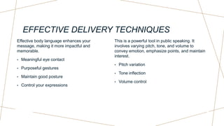 EFFECTIVE DELIVERY TECHNIQUES
Effective body language enhances your
message, making it more impactful and
memorable.
• Meaningful eye contact
• Purposeful gestures
• Maintain good posture
• Control your expressions
This is a powerful tool in public speaking. It
involves varying pitch, tone, and volume to
convey emotion, emphasize points, and maintain
interest.
• Pitch variation
• Tone inflection
• Volume control
 