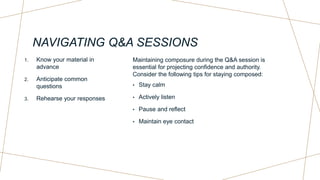 NAVIGATING Q&A SESSIONS
1. Know your material in
advance
2. Anticipate common
questions
3. Rehearse your responses
Maintaining composure during the Q&A session is
essential for projecting confidence and authority.
Consider the following tips for staying composed:
• Stay calm
• Actively listen
• Pause and reflect
• Maintain eye contact
 