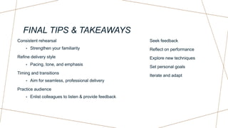 FINAL TIPS & TAKEAWAYS
Consistent rehearsal
• Strengthen your familiarity
Refine delivery style
• Pacing, tone, and emphasis
Timing and transitions
• Aim for seamless, professional delivery
Practice audience
• Enlist colleagues to listen & provide feedback
Seek feedback
Reflect on performance
Explore new techniques
Set personal goals
Iterate and adapt
 