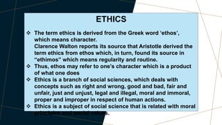 ETHICS
 The term ethics is derived from the Greek word ‘ethos’,
which means character.
Clarence Walton reports its source that Aristotle derived the
term ethics from ethos which, in turn, found its source in
“ethimos” which means regularity and routine.
 Thus, ethos may refer to one’s character which is a product
of what one does
 Ethics is a branch of social sciences, which deals with
concepts such as right and wrong, good and bad, fair and
unfair, just and unjust, legal and illegal, moral and immoral,
proper and improper in respect of human actions.
 Ethics is a subject of social science that is related with moral
principles and social values.
 