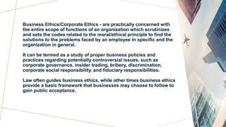 Business Ethics/Corporate Ethics - are practically concerned with
the entire scope of functions of an organization which scrutinizes
and sets the codes related to the moral/ethical principle to find the
solutions to the problems faced by an employee in specific and the
organization in general.
It can be termed as a study of proper business policies and
practices regarding potentially controversial issues, such as
corporate governance, insider trading, bribery, discrimination,
corporate social responsibility, and fiduciary responsibilities.
Law often guides business ethics, while other times business ethics
provide a basic framework that businesses may choose to follow to
gain public acceptance.
 