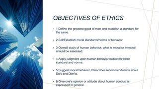 OBJECTIVES OF ETHICS
• 1.Define the greatest good of man and establish a standard for
the same.
• 2.Set/Establish moral standards/norms of behavior.
• 3.Overall study of human behavior; what is moral or immoral
should be assessed.
• 4.Apply judgment upon human behavior based on these
standard and norms.
• 5.Suggest moral behavior, Prescribes recommendations about
Do’s and Don’ts.
• 6.Give one’s opinion or attitude about human conduct is
expressed in general.
 