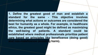 1. Define the greatest good of man and establish a
standard for the same - This objective involves
determining what actions or outcomes are considered the
best for humanity as a whole. For example, in healthcare
ethics, the greatest good might be defined as maximizing
the well-being of patients. A standard could be
established where medical professionals prioritize patient
care based on principles like beneficence (doing good)
and non-maleficence (avoiding harm).
 