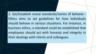 2. Set/Establish moral standards/norms of behavio -
Ethics aims to set guidelines for how individuals
should behave in various situations. For instance, in
business ethics, a standard could be established that
employees should act with honesty and integrity in
their dealings with clients and colleagues.
 