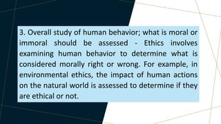 3. Overall study of human behavior; what is moral or
immoral should be assessed - Ethics involves
examining human behavior to determine what is
considered morally right or wrong. For example, in
environmental ethics, the impact of human actions
on the natural world is assessed to determine if they
are ethical or not.
 
