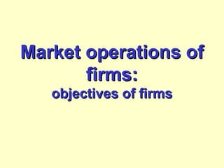Market operations ofMarket operations of
firms:firms:
objectives of firmsobjectives of firms
 