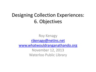 Designing Collection Experiences:
6. Objectives
Roy Kenagy
rjkenagy@netins.net
www.whatwouldranganathando.org
November 12, 2013
Waterloo Public Library

 